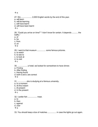  a
27. We .................... 2,000 English words by the end of this year.
a. will learn
b. will be learning
c. will have learnt
d. will have been learnt
 c
28. “Could you arrive on time?” “I don’t know for certain. It depends ........... the
traffic.”
a. of
b. for
c. from
d. on
 d
29. I went to that museum ................ some famous pictures.
a. to watch
b. to see to
c. to look at
d. to visit
 c
30. .................. a hotel, we looked for somewhere to have dinner.
a. Finding
b. After finding
c. Having found
d. both b and c are correct
 d
31. ................ she is studying at a famous university.
a. In a moment
b. At this instant
c. At present
d. In the present
 c
32. I prefer fish ................. meat.
a. to
b. than
c. against
d. over
 a
33. You should keep a box of matches ................ in case the lights go out again.
 