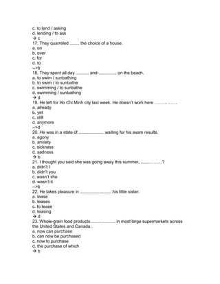 c. to lend / asking
d. lending / to ask
 c
17. They quarreled ........ the choice of a house.
a. on
b. over
c. for
d. to
-->b
18. They spent all day ........... and ............... on the beach.
a. to swim / sunbathing
b. to swim / to sunbathe
c. swimming / to sunbathe
d. swimming / sunbathing
 d
19. He left for Ho Chi Minh city last week. He doesn’t work here …………….
a. already
b. yet
c. still
d. anymore
-->d
20. He was in a state of ..................... waiting for his exam results.
a. agony
b. anxiety
c. sickness
d. sadness
 b
21. I thought you said she was going away this summer, .......………?
a. didn’t I
b. didn’t you
c. wasn’t she
d. wasn’t it
-->b
22. He takes pleasure in .......................... his little sister.
a. tease
b. teases
c. to tease
d. teasing
 d
23. Whole-grain food products …………….. in most large supermarkets across
the United States and Canada.
a. now can purchase
b. can now be purchased
c. now to purchase
d. the purchase of which
 b
 