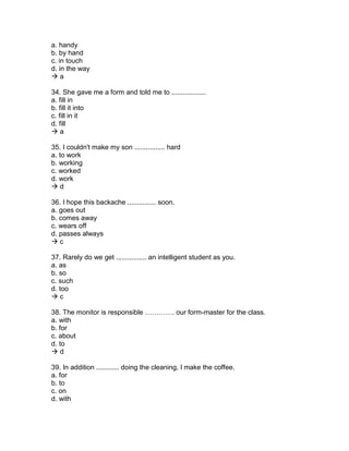 a. handy
b. by hand
c. in touch
d. in the way
 a
34. She gave me a form and told me to ..................
a. fill in
b. fill it into
c. fill in it
d. fill
 a
35. I couldn't make my son ................ hard
a. to work
b. working
c. worked
d. work
 d
36. I hope this backache ............... soon.
a. goes out
b. comes away
c. wears off
d. passes always
 c
37. Rarely do we get ................ an intelligent student as you.
a. as
b. so
c. such
d. too
 c
38. The monitor is responsible …………. our form-master for the class.
a. with
b. for
c. about
d. to
 d
39. In addition ............ doing the cleaning, I make the coffee.
a. for
b. to
c. on
d. with
 