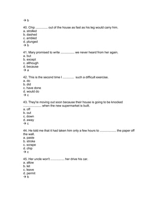  b
40. Chip .............. out of the house as fast as his leg would carry him.
a. strolled
b. dashed
c. ambled
d. plunged
 b
41. Mary promised to write ................ we never heard from her again.
a. but
b. except
c. although
d. because
 a
42. This is the second time I ............. such a difficult exercise.
a. do
b. did
c. have done
d. would do
 c
43. They're moving out soon because their house is going to be knocked
..................... when the new supermarket is built.
a. off
b. out
c. down
d. away
 c
44. He told me that it had taken him only a few hours to ................... the paper off
the wall.
a. paste
b. stroke
c. scrape
d. chip
 c
45. Her uncle won't ................ her drive his car.
a. allow
b. let
c. leave
d. permit
 b
 