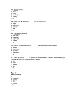 46. Humid climate.
a. frigid
b. moist
c. perilous
d. sunny
 b
47. What will I do if no one ............ me at the airport?
a. meet
b. will meet
c. meets
d. met
 c
48. Eliminate a problem.
a. perceive
b. wipe out
c. aggravate
d. create
 b
49. Will his parents be able to ................ all their financial difficulties?
a. defeat
b. overcome
c. dismiss
d. overtake
 b
50. Although blood ............ a residue in urine and stool samples, it cannot always
be detected without the aid of a microscope.
a. let
b. leave
c. leaves
d. lets
 c
Test 59
Pronunciation
1.
a. increase
b. inside
c. ink
d. indoor
--> c
 