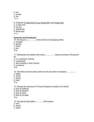 b. ran
c. across
d. the
--> a
9. Children! It’s high time for you should tidy away those toys!
a. ’s high time
b. for you
c. should tidy
d. those toys
--> c
Grammar and Vocabulary
10. His house is ................ at the corner of a shopping street.
a. situated
b. placed
c. stood
d. put
 a
11. Waitresses and waiters who serve .................. deserve at least a 20 percent
tip.
a. in a courteous manner
b. courteously
c. with courtesy in their manner
d. courteous
 b
12. The fisher saw the plane crash into the sea when its engines ................ .
a. failed
b. stood
c. struck
d. held
 a
13. Choose the synonym of “Innocent beyond a shadow of a doubt”.
a. lack of certainty
b. lack of freedom
c. lack of vision
d. lack of courage
 a
14. He was the last soldier .............. left Vietnam.
a. who
b. whom
c. which
 