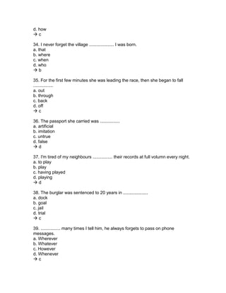 d. how
 c
34. I never forget the village .................... I was born.
a. that
b. where
c. when
d. who
 b
35. For the first few minutes she was leading the race, then she began to fall
................
a. out
b. through
c. back
d. off
 c
36. The passport she carried was ................
a. artificial
b. imitation
c. untrue
d. false
 d
37. I'm tired of my neighbours ................ their records at full volumn every night.
a. to play
b. play
c. having played
d. playing
 d
38. The burglar was sentenced to 20 years in ....................
a. dock
b. goal
c. jail
d. trial
 c
39. ................ many times I tell him, he always forgets to pass on phone
messages.
a. Wherever
b. Whatever
c. However
d. Whenever
 c
 