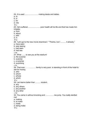 24. It is used .......................... making desks and tables.
a. to
b. in
c. for
d. into
 c
25. He's suffered ....................... poor health all his life and that has made him
irritable.
a. from
b. about
c. with
d. in
 a
26. “Let’s go to the new movie downtown.” “Thanks, but I .......... it already.”
a. have seen
b. was seeing
c. had seen
d. had see
-->a
27. What ....... to see you at the stadium!
a. the surprise
b. surprise
c. a surprise
d. surprising
-->c
28. That man, ……............ family is very poor, is standing in front of the hotel to
ask for money.
a. who
b. whom
c. whose
d. which
 c
29. Lan learns better than .......... student.
a. any
b. any others
c. any another
d. any other
-->d
30. You came in without knocking and ................ me jump. You really startled
me!
a. making
b. to make
c. made
d. being make
 c
 