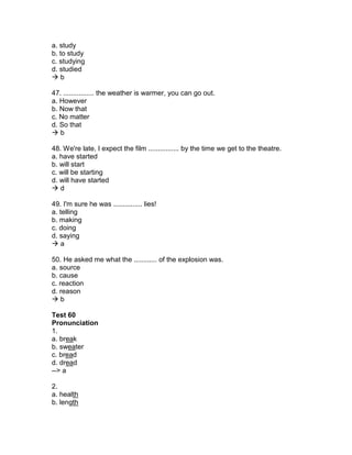 a. study
b. to study
c. studying
d. studied
 b
47. ................ the weather is warmer, you can go out.
a. However
b. Now that
c. No matter
d. So that
 b
48. We're late, I expect the film ................ by the time we get to the theatre.
a. have started
b. will start
c. will be starting
d. will have started
 d
49. I'm sure he was ............... lies!
a. telling
b. making
c. doing
d. saying
 a
50. He asked me what the ............ of the explosion was.
a. source
b. cause
c. reaction
d. reason
 b
Test 60
Pronunciation
1.
a. break
b. sweater
c. bread
d. dread
--> a
2.
a. health
b. length
 