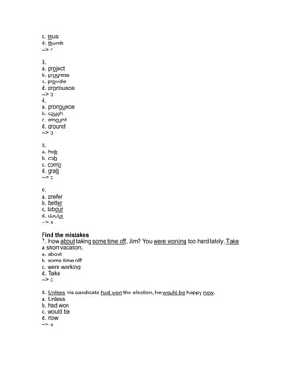 c. thus
d. thumb
--> c
3.
a. project
b. progress
c. provide
d. pronounce
--> b
4.
a. pronounce
b. cough
c. amount
d. ground
--> b
5.
a. hob
b. cob
c. comb
d. grab
--> c
6.
a. prefer
b. better
c. labour
d. doctor
--> a
Find the mistakes
7. How about taking some time off, Jim? You were working too hard lately. Take
a short vacation.
a. about
b. some time off
c. were working
d. Take
--> c
8. Unless his candidate had won the election, he would be happy now.
a. Unless
b. had won
c. would be
d. now
--> a
 