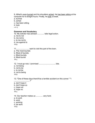 9. Alfred’s eyes burned and his shoulders ached. He has been sitting at the
computer for 6 straight hours. Finally, he took a break.
a. burned
b. ached
c. has been sitting
d. took
--> c
Grammar and Vocabulary
10. My solicitor has advised ............. take legal action.
a. me to not
b. me not to
c. to me not to
d. me against to
 b
11. ....................... want to visit this part of the town.
a. The most tourists
b. Most of tourists
c. Most tourists
d. Most tourist
 c
12. I must go now. I promised ................................ late.
a. not being
b. not to be
c. to not be
d. not to being
 b
13. "One of these days there'll be a terrible accident on this corner." "I
.............................. !"
a. don't hope it
b. don't hope so
c. hope not
d. hope no
 c
14. Our teacher makes us ............. very hard.
a. to work
b. work
c. working
d. be work
 b
 