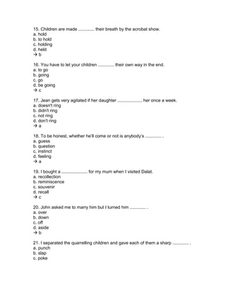 15. Children are made ............. their breath by the acrobat show.
a. hold
b. to hold
c. holding
d. held
 b
16. You have to let your children ............. their own way in the end.
a. to go
b. going
c. go
d. be going
 c
17. Jean gets very agitated if her daughter .................... her once a week.
a. doesn't ring
b. didn't ring
c. not ring
d. don't ring
 a
18. To be honest, whether he’ll come or not is anybody’s ............. .
a. guess
b. question
c. instinct
d. feeling
 a
19. I bought a ..................... for my mum when I visited Dalat.
a. recollection
b. reminiscence
c. souvenir
d. recall
 c
20. John asked me to marry him but I turned him ............. .
a. over
b. down
c. off
d. aside
 b
21. I separated the quarrelling children and gave each of them a sharp ............. .
a. punch
b. slap
c. poke
 