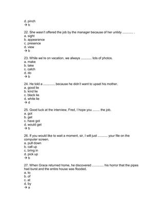 d. pinch
 b
22. She wasn’t offered the job by the manager because of her untidy ............ .
a. sight
b. appearance
c. presence
d. view
 b
23. While we’re on vacation, we always ............ lots of photos.
a. make
b. take
c. catch
d. do
 b
24. He told a ............. because he didn’t want to upset his mother.
a. good lie
b. kind lie
c. black lie
d. white lie
 d
25. Good luck at the interview, Fred, I hope you ........ the job.
a. got
b. get
c. have got
d. would get
 b
26. If you would like to wait a moment, sir, I will just ........... your file on the
computer screen.
a. pull down
b. call up
c. bring in
d. pick up
 b
27. When Grace returned home, he discovered ............. his horror that the pipes
had burst and the entire house was flooded.
a. to
b. of
c. at
d. by
 a
 