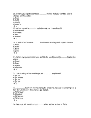 28. Before you sign the contract, ............. in mind that you won’t be able to
change anything later.
a. bear
b. hold
c. retain
d. reserve
 b
29. All my money is .............. up in the new car I have bought.
a. connected
b. trapped
c. tied
d. limited
 c
30. It was so hot that the ............. in the wood actually dried up last summer.
a. flood
b. bath
c. bowl
d. pond
 d
31. When my younger sister was a child she used to want to ........... to play the
piano.
a. know
b. learn
c. make
d. discover
 b
32. The building of the new bridge will …………. as planned.
a. go up
b. go ahead
c. go out
d. go on
 b
33. ................. I ask him for the money he owes me, he says he will bring it in a
few days, but I don’t think he has got it at all.
a. Whenever
b. However
c. Whatever
d. Wherever
 a
34. We must tell you about our ........... when we first arrived in Paris.
 