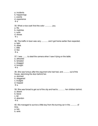 a. incidents
b. happenings
c. events
d. experience
 d
35. What a nice coat! And the color ............. you.
a. fits
b. matches
c. suits
d. shows
 c
36. The traffic in town was very ............ and I got home earlier than expected.
a. light
b. weak
c. little
d. few
 a
37. I was ........ to steal the camera when I saw it lying on the table.
a. attracted
b. tempted
c. dragged
d. brought
 b
38. She was furious after the argument she had had, and ........... out of the
house, slamming the door behind her.
a. stormed
b. staggered
c. trudged
d. hopped
 a
39. She was forced to get out of the city and had to ............ her children behind.
a. desert
b. leave
c. let
d. abandon
 b
40. We managed to survive a little boy from the burning car in the ............ of
time.
a. tick
b. wink
 