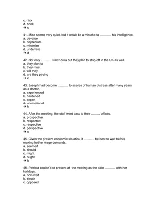 c. nick
d. brink
 c
41. Mike seems very quiet, but it would be a mistake to ............. his intelligence.
a. devalue
b. depreciate
c. minimize
d. underrate
 d
42. Not only ............ visit Korea but they plan to stop off in the UK as well.
a. they plan to
b. they must
c. will they
d. are they paying
 c
43. Joseph had become ............ to scenes of human distress after many years
as a doctor.
a. experienced
b. hardened
c. expert
d. unemotional
 b
44. After the meeting, the staff went back to their .......... offices.
a. prospective
b. respected
c. respective
d. perspective
 c
45. Given the present economic situation, it ............ be best to wait before
making further wage demands.
a. seemed
b. should
c. might
d. ought
 b
46. Patricia couldn’t be present at the meeting as the date ............ with her
holidays.
a. occurred
b. struck
c. opposed
 