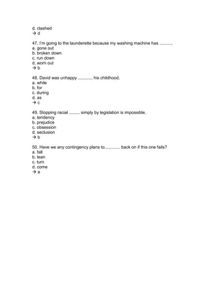 d. clashed
 d
47. I’m going to the launderette because my washing machine has ...........
a. gone out
b. broken down
c. run down
d. worn out
 b
48. David was unhappy ............ his childhood.
a. while
b. for
c. during
d. as
 c
49. Stopping racial ......... simply by legislation is impossible.
a. tendency
b. prejudice
c. obsession
d. seclusion
 b
50. Have we any contingency plans to............. back on if this one fails?
a. fall
b. lean
c. turn
d. come
 a
 