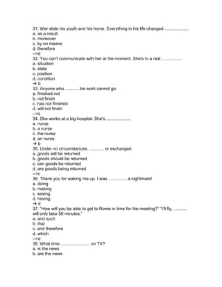 31. War stole his youth and his home. Everything in his life changed ....................
a. as a result
b. moreover
c. by no means
d. therefore
-->d
32. You can't communicate with her at the moment. She's in a real .................
a. situation
b. state
c. position
d. condition
 b
33. Anyone who ........... his work cannot go.
a. finished not
b. not finish
c. has not finished
d. will not finish
-->c
34. She works at a big hospital. She's ....................
a. nurse
b. a nurse
c. the nurse
d. an nurse
 b
35. Under no circumstances, ............ or exchanged.
a. goods will be returned
b. goods should be returned
c. can goods be returned
d. are goods being returned
-->c
36. Thank you for waking me up. I was ............... a nightmare!
a. doing
b. making
c. seeing
d. having
 d
37. “How will you be able to get to Rome in time for the meeting?” “I’ll fly, ...........
will only take 50 minutes.”
a. and such
b. that
c. and therefore
d. which
-->d
38. What time ........................ on TV?
a. is the news
b. are the news
 