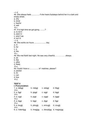 --> d
46. She always feels ............... if she hears footsteps behind her in a dark and
empty street.
a. shy
b. timid
c. fearful
d. sad
 c
47. It is high time we got going, .........?
a. is not it
b. didn’t it
c. aren’t we
d. isn’t it
--> d
48. She works six hours ...................... day.
a. in
b. for
c. a
d. the
 c
49. We met Keith last night. He was very cheerful, …………… always.
a. as
b. like
c. alike
d. likely
 a
50. Could I have a ................. of matches, please?
a. packet
b. tin
c. can
d. box
 d
TEST 8
I. Pronunciation:
1. a. talked b. naked c. asked d. liked
 b
2. a. feat b. great c. seat d. beat
 b
3. a. cost b. post c. roast d. toast
 a
4. a. bear b. beer c. dear d. fear
 a
5. a. laugh b. plough c. enough d. cough
 b
6. a. Valentine b. imagine c. discipline d. magazine
 
