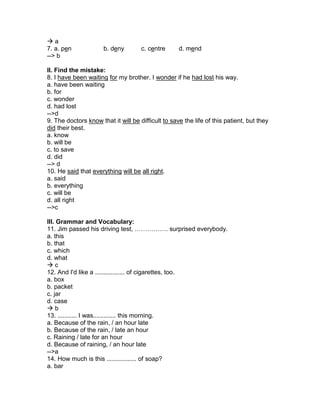  a
7. a. pen b. deny c. centre d. mend
--> b
II. Find the mistake:
8. I have been waiting for my brother. I wonder if he had lost his way.
a. have been waiting
b. for
c. wonder
d. had lost
-->d
9. The doctors know that it will be difficult to save the life of this patient, but they
did their best.
a. know
b. will be
c. to save
d. did
--> d
10. He said that everything will be all right.
a. said
b. everything
c. will be
d. all right
-->c
III. Grammar and Vocabulary:
11. Jim passed his driving test, ……………. surprised everybody.
a. this
b. that
c. which
d. what
 c
12. And I'd like a ................. of cigarettes, too.
a. box
b. packet
c. jar
d. case
 b
13. ........... I was............. this morning.
a. Because of the rain, / an hour late
b. Because of the rain, / late an hour
c. Raining / late for an hour
d. Because of raining, / an hour late
-->a
14. How much is this ................. of soap?
a. bar
 