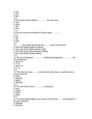 b. bag
c. box
d. loaf
 a
15. No sooner had we started …………… the rain came.
a. than
b. when
c. that
d. then
--> a
16. Do you have any toothpaste? I'd like a large ..................
a. tin
b. bar
c. roll
d. tube
 d
17. ........., she usually spends her time .......... about her old times.
a. Like most elderly people/ at talking
b. Like most of the elderly people/ to talk
c. Like most of the elderly people/ is talking
d. Like most elderly people/ talking
-->d
18. She is not interested ................... anything that happened ................... the
very remote part.
a. about / in
b. in / at
c. about / at
d. in / in
 d
19. The hotel room was .......... furnished with only a bed, a wardrobe and an
ancient armchair.
a. thinly
b. sparsely
c. lightly
d. sketchily
-->b
20. Oh, and could I have a ................. of biscuits?
a. case
b. packet
c. bottle
d. piece
 b
21. The main disadvantage to our house is that the only ........ to the garden is
through a bedroom.
a. passage
b. doorway
 