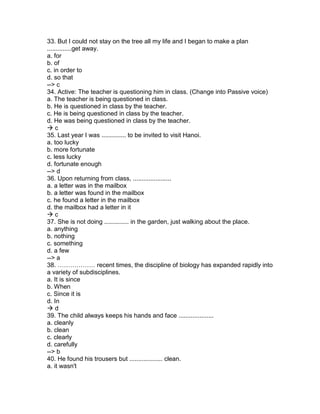 33. But I could not stay on the tree all my life and I began to make a plan
..............get away.
a. for
b. of
c. in order to
d. so that
--> c
34. Active: The teacher is questioning him in class. (Change into Passive voice)
a. The teacher is being questioned in class.
b. He is questioned in class by the teacher.
c. He is being questioned in class by the teacher.
d. He was being questioned in class by the teacher.
 c
35. Last year I was .............. to be invited to visit Hanoi.
a. too lucky
b. more fortunate
c. less lucky
d. fortunate enough
--> d
36. Upon returning from class, ......................
a. a letter was in the mailbox
b. a letter was found in the mailbox
c. he found a letter in the mailbox
d. the mailbox had a letter in it
 c
37. She is not doing .............. in the garden, just walking about the place.
a. anything
b. nothing
c. something
d. a few
--> a
38. ……………… recent times, the discipline of biology has expanded rapidly into
a variety of subdisciplines.
a. It is since
b. When
c. Since it is
d. In
 d
39. The child always keeps his hands and face ....................
a. cleanly
b. clean
c. clearly
d. carefully
--> b
40. He found his trousers but ................... clean.
a. it wasn't
 