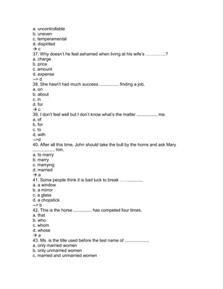 a. uncontrollable
b. uneven
c. temperamental
d. dispirited
 c
37. Why doesn’t he feel ashamed when living at his wife’s …………..?
a. charge
b. price
c. amount
d. expense
--> d
38. She hasn't had much success ................ finding a job.
a. on
b. about
c. in
d. for
 c
39. I don’t feel well but I don’t know what’s the matter ................. me.
a. of
b. for
c. to
d. with
-->d
40. After all this time, John should take the bull by the horns and ask Mary
.................. him.
a. to marry
b. marry
c. marrying
d. married
 a
41. Some people think it is bad luck to break ……............
a. a window
b. a mirror
c. a glass
d. a chopstick
--> b
42. This is the horse ............... has competed four times.
a. that
b. who
c. whom
d. whose
 a
43. Ms. is the title used before the last name of ....................
a. only married women
b. only unmarried women
c. married and unmarried women
 