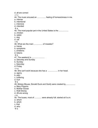 d. all are correct
--> c
44. The music aroused an ................ feeling of homesickness in me.
a. intense
b. intentional
c. intensive
d. intended
 a
45. The most popular pet in the United States is the ..................
a. chicken
b. rabbit
c. dog
d. cat
-->c
46. What are the main ................ of measles?
a. traces
b. symptoms
c. emblems
d. tokens
 b
47. The weekend is ........................
a. Saturday and Sunday
b. Sunday
c. Saturday
d. Friday
--> a
48. She can't work because she has a .................. in her head.
a. agony
b. pain
c. suffering
d. hurt
 b
49. Mickey Mouse, Donald Duck and Goofy were created by..................
a. Mary Poppins
b. Mother Goose
c. Walt Disney
d. All are wrong
-->c
50. The buses, most of ............. were already full, started at 6 a.m.
a. whom
b. which
c. that
d. who
 b
 