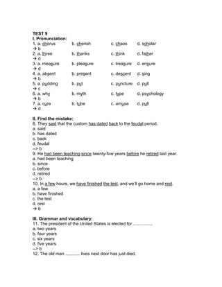 TEST 9
I. Pronunciation:
1. a. chorus b. cherish c. chaos d. scholar
 b
2. a. three b. thanks c. think d. father
 d
3. a. measure b. pleasure c. treasure d. ensure
 d
4. a. absent b. present c. descent d. sing
 b
5. a. pudding b. put c. puncture d. pull
 c
6. a. why b. myth c. type d. psychology
 b
7. a. cure b. tube c. amuse d. pull
 d
II. Find the mistake:
8. They said that the custom has dated back to the feudal period.
a. said
b. has dated
c. back
d. feudal
--> b
9. He had been teaching since twenty-five years before he retired last year.
a. had been teaching
b. since
c. before
d. retired
--> b
10. In a few hours, we have finished the test, and we’ll go home and rest.
a. a few
b. have finished
c. the test
d. rest
 b
III. Grammar and vocabulary:
11. The president of the United States is elected for ................
a. two years
b. four years
c. six years
d. five years
--> b
12. The old man ............ lives next door has just died.
 
