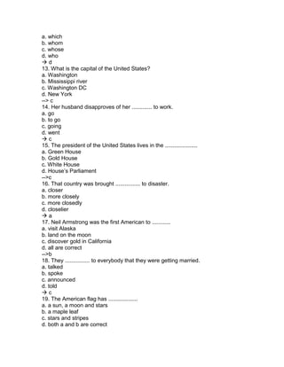 a. which
b. whom
c. whose
d. who
 d
13. What is the capital of the United States?
a. Washington
b. Mississippi river
c. Washington DC
d. New York
--> c
14. Her husband disapproves of her ............. to work.
a. go
b. to go
c. going
d. went
 c
15. The president of the United States lives in the .....................
a. Green House
b. Gold House
c. White House
d. House’s Parliament
-->c
16. That country was brought ................ to disaster.
a. closer
b. more closely
c. more closedly
d. closelier
 a
17. Neil Armstrong was the first American to ............
a. visit Alaska
b. land on the moon
c. discover gold in California
d. all are correct
-->b
18. They ................ to everybody that they were getting married.
a. talked
b. spoke
c. announced
d. told
 c
19. The American flag has ...................
a. a sun, a moon and stars
b. a maple leaf
c. stars and stripes
d. both a and b are correct
 
