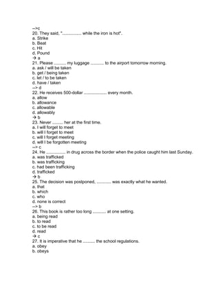 -->c
20. They said, "................ while the iron is hot".
a. Strike
b. Beat
c. Hit
d. Pound
 a
21. Please .......... my luggage ........... to the airport tomorrow morning.
a. ask / will be taken
b. get / being taken
c. let / to be taken
d. have / taken
--> d
22. He receives 500-dollar ................... every month.
a. allow
b. allowance
c. allowable
d. allowably
 b
23. Never ......... her at the first time.
a. I will forget to meet
b. will I forget to meet
c. will I forget meeting
d. will I be forgotten meeting
--> c
24. He ................ in drug across the border when the police caught him last Sunday.
a. was trafficked
b. was trafficking
c. had been trafficking
d. trafficked
 b
25. The decision was postponed, ............ was exactly what he wanted.
a. that
b. which
c. who
d. none is correct
--> b
26. This book is rather too long ........... at one setting.
a. being read
b. to read
c. to be read
d. read
 c
27. It is imperative that he .......... the school regulations.
a. obey
b. obeys
 