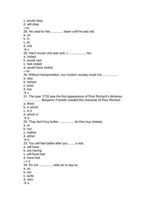 c. would obey
d. will obey
-->a
28. He used to rise .............. dawn until he was old.
a. on
b. in
c. at
d. into
 c
29. Had I known she was sick, I .................... her.
a. visited
b. would visit
c. had visited
d. would have visited
-->d
30. Without transportation, our modern society could not .................
a. stay
b. remain
c. exist
d. live
 c
31. The year 1732 saw the first appearance of Poor Richard’s Almanac,
…………….. Benjamin Franklin created the character of Poor Richard.
a. there
b. in which
c. in it
d. which in
 b
32. They don't buy butter, ................ do they buy cheese.
a. or
b. nor
c. neither
d. either
 b
33. You will feel better after you ....... a rest.
a. will have
b. are having
c. will have had
d. have had
--> d
34. It's not ................ wise as to say so.
a. so
b. too
c. quite
d. very
 a
 