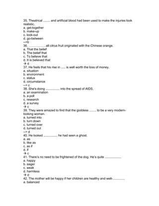 35. Theatrical ........ and artificial blood had been used to make the injuries look
realistic.
a. get-together
b. make-up
c. look-out
d. go-between
-->b
36. ……………. all citrus fruit originated with the Chinese orange.
a. That the belief
b. The belief that
c. To believe that
d. It is believed that
 d
37. He feels that his rise in ..... is well worth the loss of money.
a. situation
b. environment
c. status
d. circumstance
--> c
38. She's doing ................ into the spread of AIDS.
a. an examination
b. a poll
c. research
d. a survey
 c
39. They were amazed to find that the goddess ........ to be a very modern-
looking woman.
a. turned into
b. turn down
c. turned over
d. turned out
--> d
40. He looked ................ he had seen a ghost.
a. as
b. like as
c. as if
d. if
 c
41. There’s no need to be frightened of the dog. He’s quite ...................
a. happy
b. eager
c. weak
d. harmless
 d
42. The mother will be happy if her children are healthy and well-..............
a. balanced
 