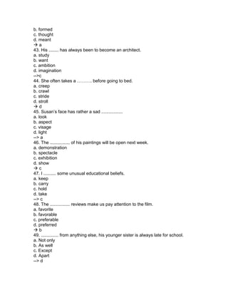 b. formed
c. thought
d. meant
 a
43. His ........ has always been to become an architect.
a. study
b. want
c. ambition
d. imagination
-->c
44. She often takes a ………. before going to bed.
a. creep
b. crawl
c. stride
d. stroll
 d
45. Susan’s face has rather a sad .................
a. look
b. aspect
c. visage
d. light
--> a
46. The ................ of his paintings will be open next week.
a. demonstration
b. spectacle
c. exhibition
d. show
 c
47. I .......... some unusual educational beliefs.
a. keep
b. carry
c. hold
d. take
--> c
48. The ................ reviews make us pay attention to the film.
a. favorite
b. favorable
c. preferable
d. preferred
 b
49. .............. from anything else, his younger sister is always late for school.
a. Not only
b. As well
c. Except
d. Apart
--> d
 