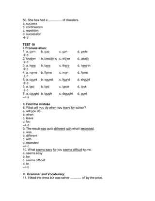 50. She has had a ................ of disasters.
a. success
b. continuation
c. repetition
d. succession
 d
TEST 10
I. Pronunciation:
1. a. corn b. cup c. can d. cede
 d
2. brother b. breathing c. either d. death
 d
3. a. here b. bere c. there d. here-in
 c
4. a. name b. flame c. man d. fame
 c
5. a. count b. sound c. found d. should
 d
6. a. last b. fast c. taste d. task
 c
7. a. caught b. laugh c. draught d. aunt
--> a
II. Find the mistake
8. What will you do when you leave for school?
a. will you do
b. when
c. leave
d. for
--> d
9. The result was quite different with what I expected.
a. was
b. different
c. with
d. expected
--> c
10. What seems easy for you seems difficult to me.
a. seems easy
b. for
c. seems difficult
d. to
--> b
III. Grammar and Vocabulary:
11. I liked the dress but was rather ............. off by the price.
 