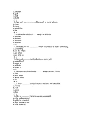 a. shaken
b. put
c. set
d. held
-->b
12. We wish you ................ old enough to come with us.
a. was
b. were
c. would be
d. be
 b
13. A torrential rainstorm ...... away the best soil.
a. gushed
b. flowed
c. washed
d. flooded
-->c
14. I'm not sure, but ................ I know he will stay at home on holiday.
a. according
b. on the whole
c. as far as
d. as long as
 c
15. I am not ............. run the business by myself.
a. capable of
b. good at
c. able to
d. used to
-->c
16. No member of the family ............ wiser than Mrs. Smith.
a. are
b. has been
c. have been
d. is
 d
17. A ruby .............. temporarily lose its color if it is heated.
a. would
b. will
c. does
d. has
-->b
18. Never ............... that she was so successful.
a. she had expected
b. did she expected
c. had she expected
d. she expected
 