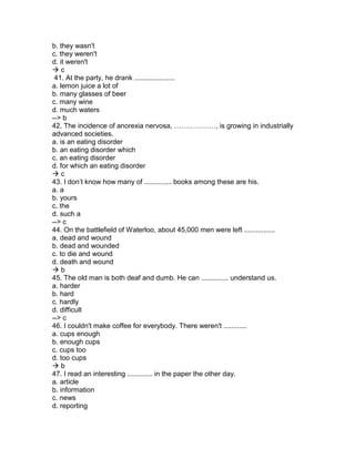 b. they wasn't
c. they weren't
d. it weren't
 c
41. At the party, he drank .....................
a. lemon juice a lot of
b. many glasses of beer
c. many wine
d. much waters
--> b
42. The incidence of anorexia nervosa, ………………, is growing in industrially
advanced societies.
a. is an eating disorder
b. an eating disorder which
c. an eating disorder
d. for which an eating disorder
 c
43. I don’t know how many of .............. books among these are his.
a. a
b. yours
c. the
d. such a
--> c
44. On the battlefield of Waterloo, about 45,000 men were left ................
a. dead and wound
b. dead and wounded
c. to die and wound
d. death and wound
 b
45. The old man is both deaf and dumb. He can .............. understand us.
a. harder
b. hard
c. hardly
d. difficult
--> c
46. I couldn't make coffee for everybody. There weren't ............
a. cups enough
b. enough cups
c. cups too
d. too cups
 b
47. I read an interesting ............. in the paper the other day.
a. article
b. information
c. news
d. reporting
 