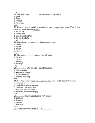  c
19. She was quite .................. as an actress in the 1980s.
a. great
b. high
c. famous
d. honorable
-->c
20. I'm supposed to meet the president of your company tomorrow. What kind of
the chap is he? Please fill me in.
a. inform me
b. inform him
c. take me to his office
d. tell me the truth
 a
21. In business, the first ........... is to make a profit.
a. object
b. cause
c. action
d. reason
-->a
22. She wore a ............... ring on her left hand.
a. bride’s
b. bridal
c. wedding
d. marriage
-->c
23. …………… who he was, I asked his name.
a. Not to realize
b. Without to realize
c. Except realizing
d. Without realizing
 d
24. If he knew what made his customers tick, he'd be able to sell them more
merchandise.
a. made his customers angry
b. motivated his customers
c. informed his customers
d. made his customers happy
 b
25. .............. drivers usually drive very slowly.
a. Learning
b. Student
c. Learner
d. Practice
--> c
26. "To let something slide" is "To ................".
 