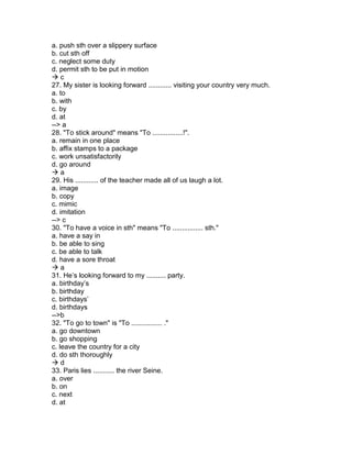 a. push sth over a slippery surface
b. cut sth off
c. neglect some duty
d. permit sth to be put in motion
 c
27. My sister is looking forward ............ visiting your country very much.
a. to
b. with
c. by
d. at
--> a
28. "To stick around" means "To ................!".
a. remain in one place
b. affix stamps to a package
c. work unsatisfactorily
d. go around
 a
29. His ............ of the teacher made all of us laugh a lot.
a. image
b. copy
c. mimic
d. imitation
--> c
30. "To have a voice in sth" means "To ................ sth."
a. have a say in
b. be able to sing
c. be able to talk
d. have a sore throat
 a
31. He’s looking forward to my .......... party.
a. birthday’s
b. birthday
c. birthdays’
d. birthdays
-->b
32. "To go to town" is "To ................ ."
a. go downtown
b. go shopping
c. leave the country for a city
d. do sth thoroughly
 d
33. Paris lies ........... the river Seine.
a. over
b. on
c. next
d. at
 