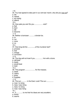 -->b
34. You had agreed to take part in our anti-war march, why did you cop out?
a. die
b. retreat
c. act rashly
d. attend
 b
35. How pale you are! Do you .................. sick?
a. feel
b. faint
c. fall
d. become
--> a
36. Neither a borrower ........... a lender be.
a. or
b. nor
c. none
d. no
 b
37. How long did the ................of the murderer last?
a. process
b. trial
c. charge
d. conviction
--> b
38. The dog will not howl if you ................ him with a bone.
a. will beat
b. beats
c. would beat
d. beat
 d
39. This program ..................... for the masses.
a. deals
b. caters
c. gives
d. supplies
--> b
40. The sun ........... in the East. Look! The sun ...............
a. rose / is rising
b. rises / was rising
c. rises / is rising
d. rose / was rising
 c
41. It ............. to me that his ideas are very excellent.
a. thinks
b. seems
 