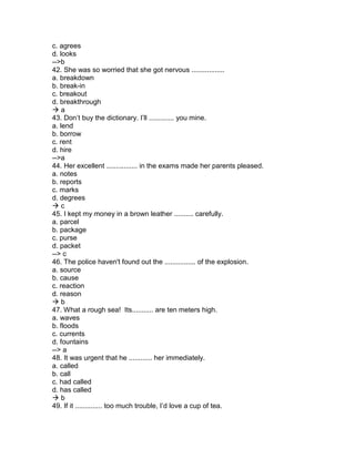 c. agrees
d. looks
-->b
42. She was so worried that she got nervous .................
a. breakdown
b. break-in
c. breakout
d. breakthrough
 a
43. Don’t buy the dictionary. I’ll ............. you mine.
a. lend
b. borrow
c. rent
d. hire
-->a
44. Her excellent ................ in the exams made her parents pleased.
a. notes
b. reports
c. marks
d. degrees
 c
45. I kept my money in a brown leather .......... carefully.
a. parcel
b. package
c. purse
d. packet
--> c
46. The police haven't found out the ................ of the explosion.
a. source
b. cause
c. reaction
d. reason
 b
47. What a rough sea! Its........... are ten meters high.
a. waves
b. floods
c. currents
d. fountains
--> a
48. It was urgent that he ............ her immediately.
a. called
b. call
c. had called
d. has called
 b
49. If it .............. too much trouble, I’d love a cup of tea.
 