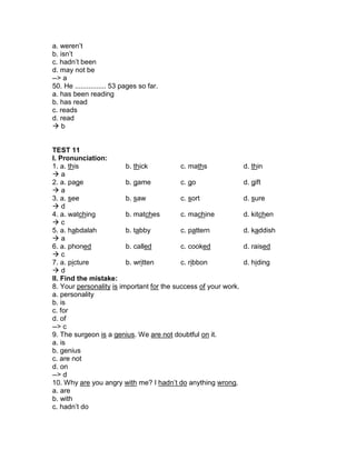 a. weren’t
b. isn’t
c. hadn’t been
d. may not be
--> a
50. He ................ 53 pages so far.
a. has been reading
b. has read
c. reads
d. read
 b
TEST 11
I. Pronunciation:
1. a. this b. thick c. maths d. thin
 a
2. a. page b. game c. go d. gift
 a
3. a. see b. saw c. sort d. sure
 d
4. a. watching b. matches c. machine d. kitchen
 c
5. a. habdalah b. tabby c. pattern d. kaddish
 a
6. a. phoned b. called c. cooked d. raised
 c
7. a. picture b. written c. ribbon d. hiding
 d
II. Find the mistake:
8. Your personality is important for the success of your work.
a. personality
b. is
c. for
d. of
--> c
9. The surgeon is a genius. We are not doubtful on it.
a. is
b. genius
c. are not
d. on
--> d
10. Why are you angry with me? I hadn’t do anything wrong.
a. are
b. with
c. hadn’t do
 