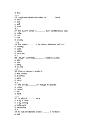 d. than
--> c
26. Happiness sometimes makes us ................ tears.
a. pour
b. leak
c. spill
d. shed
 d
27. The autumn air felt so ............... that I went to fetch a coat.
a. chilly
b. cool
c. chill
d. shivery
--> a
28. The money ............. in the robbery will never be found.
a. stealing
b. stole
c. stolen
d. be stolen
 c
29. I haven’t seen Betty............... . I hope she isn’t ill.
a. later
b. late
c. lately
d. too late
-->c
30. We must take an umbrella. It ...............
a. was raining
b. is raining
c. rains
d. rained
 b
31. The crowds............... riot through the streets.
a. incited
b. caused
c. ran
d. went
--> c
32. He told me .............. early.
a. to try to come
b. to try coming
c. try to come
d. try coming
 a
33. It’s high time to take another ............ of medicine.
a. cup
 