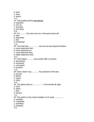 b. drink
c. dose
d. spoon
-->c
34. That building will be demolished.
a. exploded
b. torn up
c. removed
d. torn down
 d
35. It is ........... the coins are over a thousand years old.
a. said
b. described
c. told
d. mentioned
-->a
36. The hotel was ................... any one we had stayed at before.
a. more expensive than
b. more expensive as
c. most expensive than
d. better expensive than
 a
37. Fortunately I ............very quickly after my illness.
a. discovered
b. recovered
c. uncovered
d. covered
-->b
38. Every citizen may ............. the protection of the law.
a. accuse
b. blame
c. cause
d. claim
 d
39. The police were on ................... in the streets all night.
a. work
b. alarm
c. duty
d. service
-->c
40. This watch is only made of plastic so it's quite .................
a. valuable
b. invaluable
c. worthless
d. priceless
 c
 