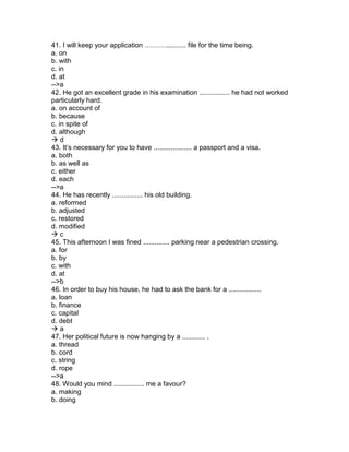 41. I will keep your application ………........... file for the time being.
a. on
b. with
c. in
d. at
-->a
42. He got an excellent grade in his examination ................ he had not worked
particularly hard.
a. on account of
b. because
c. in spite of
d. although
 d
43. It’s necessary for you to have .................... a passport and a visa.
a. both
b. as well as
c. either
d. each
-->a
44. He has recently ................ his old building.
a. reformed
b. adjusted
c. restored
d. modified
 c
45. This afternoon I was fined .............. parking near a pedestrian crossing.
a. for
b. by
c. with
d. at
-->b
46. In order to buy his house, he had to ask the bank for a .................
a. loan
b. finance
c. capital
d. debt
 a
47. Her political future is now hanging by a ............ .
a. thread
b. cord
c. string
d. rope
-->a
48. Would you mind ................ me a favour?
a. making
b. doing
 