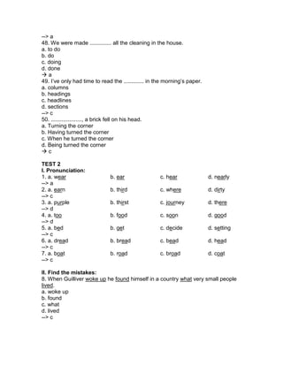 --> a
48. We were made .............. all the cleaning in the house.
a. to do
b. do
c. doing
d. done
 a
49. I’ve only had time to read the ............. in the morning’s paper.
a. columns
b. headings
c. headlines
d. sections
--> c
50. ...................., a brick fell on his head.
a. Turning the corner
b. Having turned the corner
c. When he turned the corner
d. Being turned the corner
 c
TEST 2
I. Pronunciation:
1. a. wear b. ear c. hear d. nearly
--> a
2. a. earn b. third c. where d. dirty
--> c
3. a. purple b. thirst c. journey d. there
--> d
4. a. too b. food c. soon d. good
--> d
5. a. bed b. get c. decide d. setting
--> c
6. a. dread b. bread c. bead d. head
--> c
7. a. boat b. road c. broad d. coat
--> c
II. Find the mistakes:
8. When Guilliver woke up he found himself in a country what very small people
lived.
a. woke up
b. found
c. what
d. lived
--> c
 