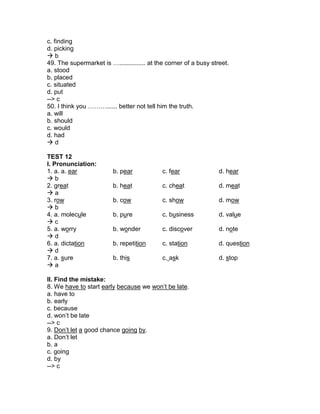 c. finding
d. picking
 b
49. The supermarket is …............... at the corner of a busy street.
a. stood
b. placed
c. situated
d. put
--> c
50. I think you ………...... better not tell him the truth.
a. will
b. should
c. would
d. had
 d
TEST 12
I. Pronunciation:
1. a. a. ear b. pear c. fear d. hear
 b
2. great b. heat c. cheat d. meat
 a
3. row b. cow c. show d. mow
 b
4. a. molecule b. pure c. business d. value
 c
5. a. worry b. wonder c. discover d. note
 d
6. a. dictation b. repetition c. station d. question
 d
7. a. sure b. this c. ask d. stop
 a
II. Find the mistake:
8. We have to start early because we won’t be late.
a. have to
b. early
c. because
d. won’t be late
--> c
9. Don’t let a good chance going by.
a. Don’t let
b. a
c. going
d. by
--> c
 