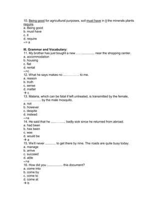 10. Being good for agricultural purposes, soil must have in it the minerals plants
require.
a. Being good
b. must have
c. it
d. require
--> a
III. Grammar and Vocabulary:
11. My brother has just bought a new …….............. near the shopping center.
a. accommodation
b. housing
c. flat
d. rental
-->c
12. What he says makes no ...…………. to me.
a. reason
b. truth
c. sense
d. matter
 c
13. Malaria, which can be fatal if left untreated, is transmitted by the female,
…………….. by the male mosquito.
a. not
b. however
c. despite
d. instead
-->a
14. He said that he ....……….. badly sick since he returned from abroad.
a. had been
b. has been
c. was
d. would be
 a
15. We’ll never ............ to get there by nine. The roads are quite busy today.
a. manage
b. arrive
c. succeed
d. able
-->a
16. How did you .................. this document?
a. come into
b. come by
c. come to
d. come at
 b
 