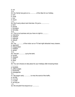 d. out
 a
25. Our family has gone on a .............. of the Alps for our holiday.
a. turn
b. route
c. tour
d. round
--> c
26. Don't worry about next interview. It's just a ...................
a. form
b. format
c. formation
d. formality
 d
27. This is my business and you have no right to ........... .
a. intervene
b. interfere
c. interrupt
d. disturb
-->b
28. The ................ of the motor car on TV last night attracted many viewers.
a. approach
b. inauguration
c. initiation
d. advert
 d
29. The taxi .............. up by the kerb.
a. turned
b. stopped
c. came
d. drew
--> d
30. You can choose an idea place for your holidays after browsing these
.................
a. booklets
b. yellow pages
c. brochures
d. propaganda
 c
31. We began early ............... to miss the worst of the traffic.
a. so that
b. in so far
c. in order
d. as long as
-->c
32. We shouldn't live beyond our ...............
 