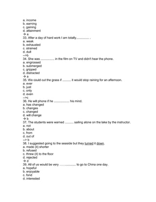 a. income
b. earning
c. gaining
d. attainment
 a
33. After a day of hard work I am totally............... .
a. weak
b. exhausted
c. strained
d. dull
-->b
34. She was ................ in the film on TV and didn't hear the phone.
a. engrossed
b. submerged
c. gripped
d. distracted
 a
35. We could cut the grass if .......... it would stop raining for an afternoon.
a. ever
b. just
c. only
d. even
-->c
36. He will phone if he .................. his mind.
a. has changed
b. changes
c. changed
d. will change
 b
37. The students were warned .......... sailing alone on the lake by the instructor.
a. not
b. about
c. from
d. out of
--> b
38. I suggested going to the seaside but they turned it down.
a. made (it) shorter
b. refused
c. threw (it) to the floor
d. rejected
 d
39. All of us would be very ……............ to go to China one day.
a. hopeful
b. enjoyable
c. fond
d. interested
 
