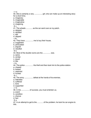 --> a
40. She is certainly a very ................ girl, she can make up an interesting story
for a short time.
a. imaginary
b. imaginable
c. imaginative
d. imagining
 c
41. The wheels ............. as the car went over an icy patch.
a. skipped
b. skidded
c. slid
d. slipped
-->b
42. They have ................ me to buy their house.
a. suggested
b. persuaded
c. argued
d. resulted
 b
43. Most of the double rooms are the ............... size.
a. same
b. similar
c. equal
d. like
-->a
44. The police ................ the thief and then took him to the police station.
a. chased
b. looked
c. captured
d. hunted
 c
45. The army ................. defeat at the hands of its enemies.
a. tolerated
b. suffered
c. bore
d. supported
--> b
46. In the ................ of success, you must entertain us.
a. event
b. condition
c. chance
d. fact
 a
47. In an attempt to get to the ............ of the problem, he took his car engine to
bits.
 