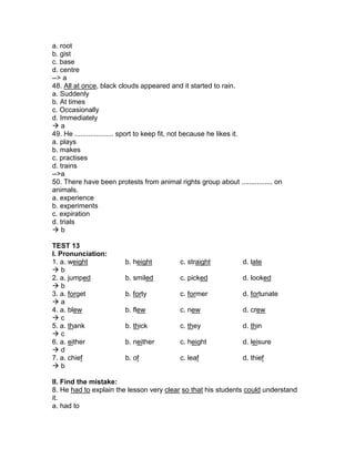 a. root
b. gist
c. base
d. centre
--> a
48. All at once, black clouds appeared and it started to rain.
a. Suddenly
b. At times
c. Occasionally
d. Immediately
 a
49. He .................... sport to keep fit, not because he likes it.
a. plays
b. makes
c. practises
d. trains
-->a
50. There have been protests from animal rights group about ................ on
animals.
a. experience
b. experiments
c. expiration
d. trials
 b
TEST 13
I. Pronunciation:
1. a. weight b. height c. straight d. late
 b
2. a. jumped b. smiled c. picked d. looked
 b
3. a. forget b. forty c. former d. fortunate
 a
4. a. blew b. flew c. new d. crew
 c
5. a. thank b. thick c. they d. thin
 c
6. a. either b. neither c. height d. leisure
 d
7. a. chief b. of c. leaf d. thief
 b
II. Find the mistake:
8. He had to explain the lesson very clear so that his students could understand
it.
a. had to
 