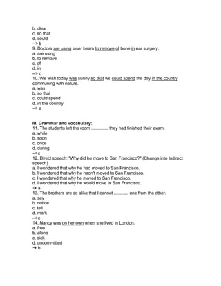 b. clear
c. so that
d. could
--> b
9. Doctors are using laser beam to remove of bone in ear surgery.
a. are using
b. to remove
c. of
d. in
--> c
10. We wish today was sunny so that we could spend the day in the country
communing with nature.
a. was
b. so that
c. could spend
d. in the country
--> a
III. Grammar and vocabulary:
11. The students left the room .............. they had finished their exam.
a. while
b. soon
c. once
d. during
-->c
12. Direct speech: "Why did he move to San Francisco?" (Change into Indirect
speech)
a. I wondered that why he had moved to San Francisco.
b. I wondered that why he hadn't moved to San Francisco.
c. I wondered that why he moved to San Francisco.
d. I wondered that why he would move to San Francisco.
 a
13. The brothers are so alike that I cannot ............ one from the other.
a. say
b. notice
c. tell
d. mark
-->c
14. Nancy was on her own when she lived in London.
a. free
b. alone
c. sick
d. uncommitted
 b
 