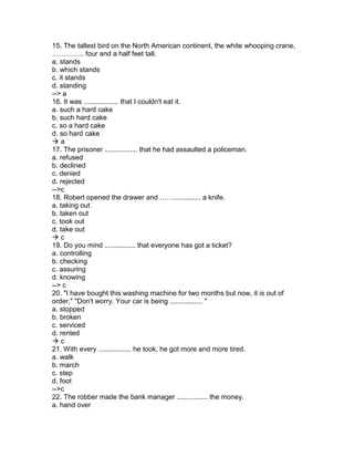 15. The tallest bird on the North American continent, the white whooping crane,
………….. four and a half feet tall.
a. stands
b. which stands
c. it stands
d. standing
--> a
16. It was .................. that I couldn't eat it.
a. such a hard cake
b. such hard cake
c. so a hard cake
d. so hard cake
 a
17. The prisoner ................. that he had assaulted a policeman.
a. refused
b. declined
c. denied
d. rejected
-->c
18. Robert opened the drawer and …….............. a knife.
a. taking out
b. taken out
c. took out
d. take out
 c
19. Do you mind ................ that everyone has got a ticket?
a. controlling
b. checking
c. assuring
d. knowing
--> c
20. "I have bought this washing machine for two months but now, it is out of
order." "Don't worry. Your car is being ................. "
a. stopped
b. broken
c. serviced
d. rented
 c
21. With every ................. he took, he got more and more tired.
a. walk
b. march
c. step
d. foot
-->c
22. The robber made the bank manager ................ the money.
a. hand over
 